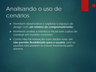 Analisando o uso de
cenários
 Permitem desenvolver e explorar o espaço de
design com um mínimo de comprometimento.
 Permitem avaliar a interface inicial sem custos de
construir um modelo concreto.
 Como não há interação com dados reais, ele
não permite flexibilidade para o usuário, pois os
usuários não podem se mover livremente pelo
sistema.
ED
 