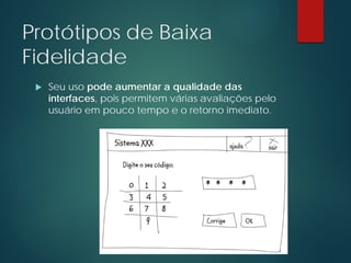 Protótipos de Baixa
Fidelidade
 Seu uso pode aumentar a qualidade das
interfaces, pois permitem várias avaliações pelo
usuário em pouco tempo e o retorno imediato.
 