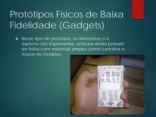 Protótipos Físicos de Baixa
Fidelidade (Gadgets)
 Neste tipo de protótipo, as dimensões e o
aspecto são importantes, embora ainda possam
ser feitos com materiais simples como cartolina e
massa de modelar.
 