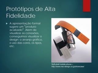 Protótipos de Alta
Fidelidade
 A apresentação formal
sugere um “produto
acabado”. Além de
visualizar as conexões,
conseguimos visualizar o
design: o arranjo gráfico,
o uso das cores, os tipos,
etc.
Soft-shell mobile phone –
http://www.nec-design.co.jp/showcase/
 