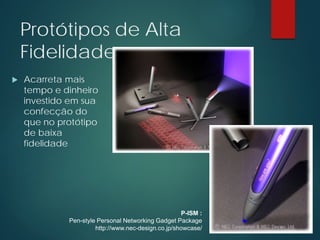 Protótipos de Alta
Fidelidade
 Acarreta mais
tempo e dinheiro
investido em sua
confecção do
que no protótipo
de baixa
fidelidade
P-ISM :
Pen-style Personal Networking Gadget Package
http://www.nec-design.co.jp/showcase/
 