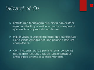 Wizard of Oz
 Permite que tecnologias que ainda não existem
sejam avaliadas por meio do uso de uma pessoa
que simula a resposta de um sistema.
 Muitas vezes, o usuário não sabe que as respostas
estão sendo geradas por uma pessoa e não um
computador.
 Com isto, esta técnica permite testar conceitos
difíceis de interfaces e sugerir funcionalidades
antes que o sistema seja implementado.
ED
 