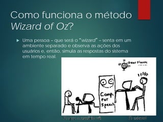 Como funciona o método
Wizard of Oz?
 Uma pessoa – que será o “wizard” – senta em um
ambiente separado e observa as ações dos
usuários e, então, simula as respostas do sistema
em tempo real.
 