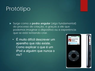 Protótipo
 Surge como a pedra angular (algo fundamental)
do processo de criação, é graças a ele que
podemos imaginar o dispositivo ou a experiência
que se está tentando criar.
• É muito difícil descrever um
aparelho que não existe.
Como explicar o que é um
iPod a alguém que nunca o
viu?
 