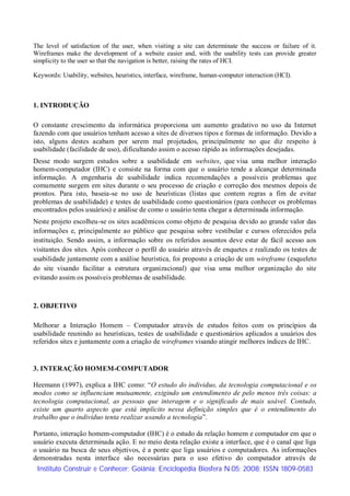 The level of satisfaction of the user, when visiting a site can determinate the success or failure of it.
Wireframes make the development of a website easier and, with the usability tests can provide greater
simplicity to the user so that the navigation is better, raising the rates of HCI.

Keywords: Usability, websites, heuristics, interface, wireframe, human-computer interaction (HCI).



1. INTRODUÇÃO

O constante crescimento da informática proporciona um aumento gradativo no uso da Internet
fazendo com que usuários tenham acesso a sites de diversos tipos e formas de informação. Devido a
isto, alguns destes acabam por serem mal projetados, principalmente no que diz respeito à
usabilidade (facilidade de uso), dificultando assim o acesso rápido as informações desejadas.
Desse modo surgem estudos sobre a usabilidade em websites, que visa uma melhor interação
homem-computador (IHC) e consiste na forma com que o usuário tende a alcançar determinada
informação. A engenharia de usabilidade indica recomendações a possíveis problemas que
comumente surgem em sites durante o seu processo de criação e correção dos mesmos depois de
prontos. Para isto, baseia-se no uso de heurísticas (listas que contem regras a fim de evitar
problemas de usabilidade) e testes de usabilidade como questionários (para conhecer os problemas
encontrados pelos usuários) e análise de como o usuário tenta chegar a determinada informação.
Neste projeto escolheu-se os sites acadêmicos como objeto de pesquisa devido ao grande valor das
informações e, principalmente ao público que pesquisa sobre vestibular e cursos oferecidos pela
instituição. Sendo assim, a informação sobre os referidos assuntos deve estar de fácil acesso aos
visitantes dos sites. Após conhecer o perfil do usuário através de enquetes e realizado os testes de
usabilidade juntamente com a análise heurística, foi proposto a criação de um wireframe (esqueleto
do site visando facilitar a estrutura organizacional) que visa uma melhor organização do site
evitando assim os possíveis problemas de usabilidade.



2. OBJETIVO

Melhorar a Interação Homem – Computador através de estudos feitos com os princípios da
usabilidade reunindo as heurísticas, testes de usabilidade e questionários aplicados a usuários dos
referidos sites e juntamente com a criação de wireframes visando atingir melhores índices de IHC.


3. INTERAÇÃO HOMEM-COMPUTADOR

Heemann (1997), explica a IHC como: “O estudo do individuo, da tecnologia computacional e os
modos como se influenciam mutuamente, exigindo um entendimento de pelo menos três coisas: a
tecnologia computacional, as pessoas que interagem e o significado de mais usável. Contudo,
existe um quarto aspecto que está implícito nessa definição simples que é o entendimento do
trabalho que o individuo tenta realizar usando a tecnologia”.

Portanto, interação homem-computador (IHC) é o estudo da relação homem e computador em que o
usuário executa determinada ação. E no meio desta relação existe a interface, que é o canal que liga
o usuário na busca de seus objetivos, é a ponte que liga usuários e computadores. As informações
demonstradas nesta interface são necessárias para o uso efetivo do computador através de
 Instituto Construir e Conhecer; Goiânia; Enciclopédia Biosfera N.05; 2008; ISSN 1809-0583
 