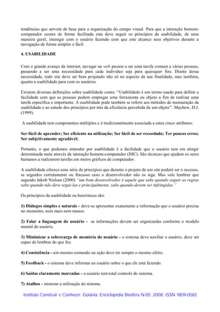 tendências que servem de base para a organização do campo visual. Para que a interação homem-
computador ocorra de forma facilitada esta deve seguir os princípios da usabilidade, de uma
maneira geral, interagir com o usuário fazendo com que este alcance seus objetivos durante a
navegação de forma simples e fácil.

4. USABILIDADE

Com o grande avanço da internet, navegar na web passou a ser uma tarefa comum a várias pessoas,
passando a ser uma necessidade para cada individuo seja para quaisquer fins. Diante dessa
necessidade, todo site deve ser bem projetado não só no aspecto da sua finalidade, mas também,
quanto a usabilidade para com os usuários.

Existem diversas definições sobre usabilidade como: “Usabilidade é um termo usado para definir a
facilidade com que as pessoas podem empregar uma ferramenta ou objeto a fim de realizar uma
tarefa específica e importante. A usabilidade pode também se referir aos métodos de mensuração da
usabilidade e ao estudo dos princípios por trás da eficiência percebida de um objeto”. Mayhew, D.J.
(1999).

A usabilidade tem componentes múltiplos e é tradicionalmente associada a estes cinco atributos:

Ser fácil de aprender; Ser eficiente na utilização; Ser fácil de ser recordado; Ter poucos erros;
Ser subjetivamente agradável;

Portanto, o que podemos entender por usabilidade é a facilidade que o usuário tem em atingir
determinada meta através da interação homem-computador (IHC). São técnicas que ajudam os seres
humanos a realizarem tarefas em meios gráficos de computador.

A usabilidade oferece uma série de princípios que durante o projeto de um site poderá ser o sucesso,
se seguidos corretamente ou fracasso caso o desenvolvedor não os siga. Mas vale lembrar que
segundo Jakob Nielsen (2000) “um bom desenvolvedor é aquele que sabe quando seguir as regras
sabe quando não deve segui-las e principalmente, sabe quando devem ser infringidas.”

Os princípios da usabilidade ou heurísticas são:

1) Diálogos simples e naturais - deve-se apresentar exatamente a informação que o usuário precisa
no momento, nem mais nem menos.

2) Falar a linguagem do usuário - as informações devem ser organizadas conforme o modelo
mental do usuário.

3) Minimizar a sobrecarga de memória do usuário - o sistema deve auxiliar o usuário, deve ser
capaz de lembrar do que fez.

4) Consistência - um mesmo comando ou ação deve ter sempre o mesmo efeito.

5) Feedback - o sistema deve informar ao usuário sobre o que ele está fazendo.

6) Saídas claramente marcadas - o usuário tem total controle do sistema.

7) Atalhos - otimizar a utilização do sistema.

 Instituto Construir e Conhecer; Goiânia; Enciclopédia Biosfera N.05; 2008; ISSN 1809-0583
 