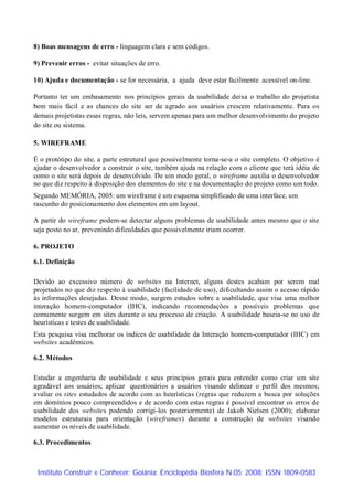 8) Boas mensagens de erro - linguagem clara e sem códigos.

9) Prevenir erros - evitar situações de erro.

10) Ajuda e documentação - se for necessária, a ajuda deve estar facilmente acessível on-line.

Portanto ter um embasamento nos princípios gerais da usabilidade deixa o trabalho do projetista
bem mais fácil e as chances do site ser de agrado aos usuários crescem relativamente. Para os
demais projetistas essas regras, não leis, servem apenas para um melhor desenvolvimento do projeto
do site ou sistema.

5. WIREFRAME

É o protótipo do site, a parte estrutural que possivelmente torna-se-a o site completo. O objetivo é
ajudar o desenvolvedor a construir o site, também ajuda na relação com o cliente que terá idéia de
como o site será depois de desenvolvido. De um modo geral, o wireframe auxilia o desenvolvedor
no que diz respeito à disposição dos elementos do site e na documentação do projeto como um todo.
Segundo MEMÓRIA, 2005: um wireframe é um esquema simplificado de uma interface, um
rascunho do posicionamento dos elementos em um layout.

A partir do wireframe podem-se detectar alguns problemas de usabilidade antes mesmo que o site
seja posto no ar, prevenindo dificuldades que possivelmente iriam ocorrer.

6. PROJETO

6.1. Definição

Devido ao excessivo número de websites na Internet, alguns destes acabam por serem mal
projetados no que diz respeito à usabilidade (facilidade de uso), dificultando assim o acesso rápido
às informações desejadas. Desse modo, surgem estudos sobre a usabilidade, que visa uma melhor
interação homem-computador (IHC), indicando recomendações a possíveis problemas que
comumente surgem em sites durante o seu processo de criação. A usabilidade baseia-se no uso de
heurísticas e testes de usabilidade.
Esta pesquisa visa melhorar os índices de usabilidade da Interação homem-computador (IHC) em
websites acadêmicos.

6.2. Métodos

Estudar a engenharia de usabilidade e seus princípios gerais para entender como criar um site
agradável aos usuários; aplicar questionários a usuários visando delinear o perfil dos mesmos;
avaliar os sites estudados de acordo com as heurísticas (regras que reduzem a busca por soluções
em domínios pouco compreendidos e de acordo com estas regras é possível encontrar os erros de
usabilidade dos websites podendo corrigi-los posteriormente) de Jakob Nielsen (2000); elaborar
modelos estruturais para orientação (wireframes) durante a construção de websites visando
aumentar os níveis de usabilidade.

6.3. Procedimentos



 Instituto Construir e Conhecer; Goiânia; Enciclopédia Biosfera N.05; 2008; ISSN 1809-0583
 