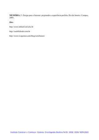 MEMÓRIA, F. Design para a Internet: projetando a experiência perfeita. Rio de Janeiro: Campus,
2005.

Sites

http://www.labiutil.inf.ufsc.br

http://usabilidoido.com.br

http://www.ivogomes.com/blog/wireframes/




 Instituto Construir e Conhecer; Goiânia; Enciclopédia Biosfera N.05; 2008; ISSN 1809-0583
 