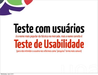 Teste com usuários
                          é o nome mais popular da técnica no mercado. mas o nome correto é


                          Teste de Usabilidade
                          (para não intimidar o usuário nos referimos como “pesquisa” termo mais comum)




Wednesday, July 6, 2011
 