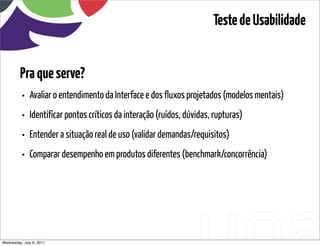 Teste de Usabilidade


         Pra que serve?
          •   Avaliar o entendimento da Interface e dos fluxos projetados (modelos mentais)
          •   Identificar pontos críticos da interação (ruídos, dúvidas, rupturas)
          •   Entender a situação real de uso (validar demandas/requisitos)
          •   Comparar desempenho em produtos diferentes (benchmark/concorrência)




Wednesday, July 6, 2011                        sequência de uso
 