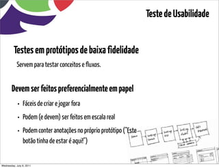 Teste de Usabilidade


         Testes em protótipos de baixa fidelidade
           Servem para testar conceitos e fluxos.


       Devem ser feitos preferencialmente em papel
            • Fáceis de criar e jogar fora
            • Podem (e devem) ser feitos em escala real
            • Podem conter anotações no próprio protótipo ("Este
                botão tinha de estar é aqui!")


Wednesday, July 6, 2011                          sequência de uso
 