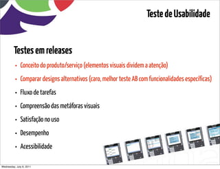 Teste de Usabilidade


         Testes em releases
          •   Conceito do produto/serviço (elementos visuais dividem a atenção)
          •   Comparar designs alternativos (caro, melhor teste AB com funcionalidades específicas)
          •   Fluxo de tarefas
          •   Compreensão das metáforas visuais
          •   Satisfação no uso
          •   Desempenho
          •   Acessibilidade

Wednesday, July 6, 2011                       sequência de uso
 