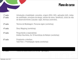 Plano de curso

      1ª aula             Introdução a Usabilidade: conceitos, origem (DCU, IHC), aplicação (IxD), metas
      2ª aula             de usabilidade, princípios de design, estudo de casos, benefícios, ciclos de vida
                          de desenvolvimento (cascata x ágil), técnicas (overview).

      3ª aula             Técnica de Modelagem: Personas ágeis (workshop)

      4ª aula             Story Mapping (workshop)

      5ª aula             Perguntando a especialistas:
                          Análise Heurística, As 10 heurísticas de Nielsen (workshop)

      6ª aula             Projetando a interface:
                          Task Flow + Prototipação rápida (workshop)

      7ª aula             Testes de usabilidade (workshop - roteiro)

      8ª aula             Testes de usabilidade (workshop - aplicação)



Wednesday, July 6, 2011
 