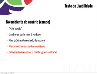 Teste de Usabilidade


         No ambiente do usuário (campo)
          •   "Mais barato"
          •   Usuário se sente mais à vontade
          •   Mais próximo do contexto de uso real
          •   Menor controle dos dados e variáveis
          •   Dificuldade de envolver o cliente (quem contrata)




Wednesday, July 6, 2011                         sequência de uso
 