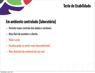Teste de Usabilidade


         Em ambiente controlado (laboratório)
          •   Permite maior controle dos dados e variáveis
          •   Mais fácil de envolver o cliente
          •   Maior custo
          •   Usuário pode se sentir mais desconfortável
          •   Mais distante do contexto de uso real




Wednesday, July 6, 2011                          sequência de uso
 