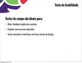 Teste de Usabilidade


         Testes de campo são ideais para:
          • Obter feedback rápido dos usuários
          • Projetos com recursos reduzidos
          • Testar conceitos e interfaces em fases iniciais de design




Wednesday, July 6, 2011                      sequência de uso
 