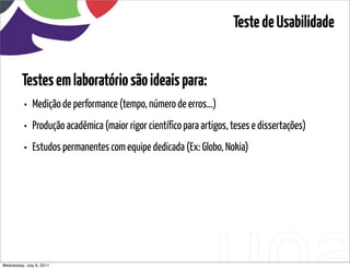 Teste de Usabilidade


         Testes em laboratório são ideais para:
          • Medição de performance (tempo, número de erros...)
          • Produção acadêmica (maior rigor científico para artigos, teses e dissertações)
          • Estudos permanentes com equipe dedicada (Ex: Globo, Nokia)




Wednesday, July 6, 2011                      sequência de uso
 