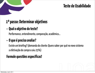 Teste de Usabilidade


         1º passo: Determinar objetivos
          • Qual o objetivo do teste?
              Performance, entendimento, comparação, acadêmico...

          • O que é preciso avaliar?
              Existe um briefing? (demanda do cliente: Quero saber por quê no novo sistema
              a efetivação de compra caiu 25%)

          Formule questões específicas!


Wednesday, July 6, 2011                      sequência de uso
 