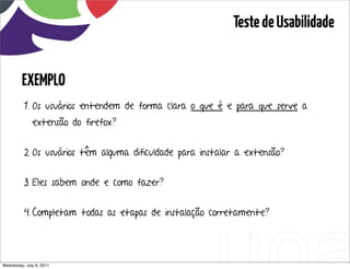 Teste de Usabilidade


         EXEMPLO
          1. Os usuários entendem de forma clara o que é e para que serve a
              extensão do firefox?


          2. Os usuários têm alguma dificuldade para instalar a extensão?


          3. Eles sabem onde e como fazer?


          4. Completam todas as etapas de instalação corretamente?




Wednesday, July 6, 2011                sequência de uso
 