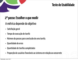 Teste de Usabilidade


         2º passo: Escolher o que medir
          A métrica depende do objetivo
          •   Satisfação geral
          •   Tempo de execução de tarefa
          •   Número de passos para conclusão de uma tarefa;
          •   Quantidade de erros
          •   Quantidade de tarefas completadas
          •   Proporção de usuários favoráveis ao sistema em relação ao concorrete

Wednesday, July 6, 2011                      sequência de uso
 