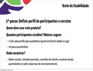Teste de Usabilidade


         3º passo: Definir perfil de participantes e recrutar
          Quem deve usar este produto?
          Quantos participantes escolher? Nielsen sugere:
          • 5 (de cada perfil) para qualitativo (quick and dirty! rápido e sujo)
          • 20 para quantitativo
          Onde encontrar?
          • Redes sociais, contatos pessoais, contatos do cliente, usuários atuais,
              questionário na web, empresas de recrutamento etc.
Wednesday, July 6, 2011                       sequência de uso
 