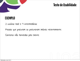 Teste de Usabilidade


         EXEMPLO
          2 usuários lead e 4 intermediários

          Pessoas que procuram ou procuraram imóveis recentemente.

          Contatos não fornecidos pelo cliente.




Wednesday, July 6, 2011                 sequência de uso
 