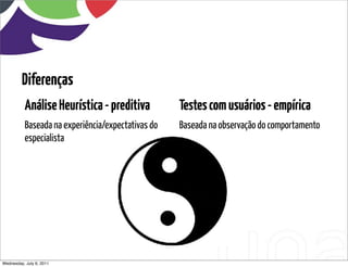 Diferenças
           Análise Heurística - preditiva           Testes com usuários - empírica
           Baseada na experiência/expectativas do   Baseada na observação do comportamento
           especialista




Wednesday, July 6, 2011
 