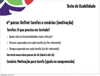 Teste de Usabilidade


         4º passo: Definir tarefas e cenários (motivação)
          Tarefas: O que precisa ser testado?
          • Quais são as funcionalidades mais críticas?
          • Passos esperados em cada tarefa (se for relevante)
          • Tempo esperado em cada tarefa (se for relevante)
          Um teste nunca deve passar de 2h (ideal é até 1h)

          Cenário: Motivação para tarefa (ajuda na compreensão)

Wednesday, July 6, 2011                       sequência de uso
 