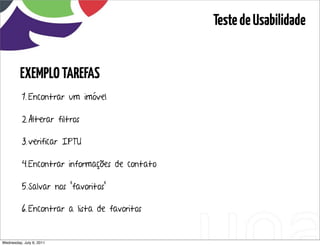 Teste de Usabilidade


         EXEMPLO TAREFAS
          1. Encontrar um imóvel

          2. Alterar filtros

          3. verificar IPTU

          4.Encontrar informações de contato

          5.Salvar nos “favoritos”

          6. Encontrar a lista de favoritos


Wednesday, July 6, 2011                  sequência de uso
 