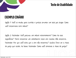 Teste de Usabilidade


         EXEMPLO CENÁRIO
          Opção 1: Você se mudou para curitiba e precisa arrumar um local pra alugar. Como

          você encontraria este imóvel?




          Opção 2: Facilitador: Você procurou um imóvel recentemente? Como foi essa

          experiência? Tente encontrar um semelhante nesse site. Usuário: Não encontrei...

          Facilitador: Por que você acha que o site não encontrou? Usuário: Deve ser a faixa

          de preço que escolhi, foi baixa. Facilitador: Como você alteraria a faixa de preços?




Wednesday, July 6, 2011                       sequência de uso
 