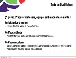 Teste de Usabilidade


         5º passo: Preparar materiais, equipe, ambiente e ferramentas
          Redigir, revisar e imprimir
          • Roteiro, tarefas, termo de consentimento.

          Verificar ambiente
          • Nível aceitável de ruídos, privacidade, lanche (se necessário)...

          Verificar computador
          • Bateria, conexão, captura (áudio e vídeo), software espião, navegador (limpar cache)
          • Não esquecer mouse e teclado (se necessário)

Wednesday, July 6, 2011                       sequência de uso
 