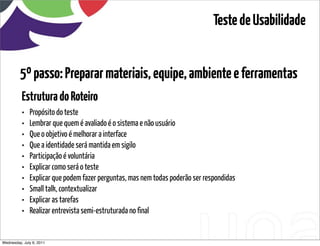 Teste de Usabilidade


         5º passo: Preparar materiais, equipe, ambiente e ferramentas
          Estrutura do Roteiro
          •   Propósito do teste
          •   Lembrar que quem é avaliado é o sistema e não usuário
          •   Que o objetivo é melhorar a interface
          •   Que a identidade será mantida em sigilo
          •   Participação é voluntária
          •   Explicar como será o teste
          •   Explicar que podem fazer perguntas, mas nem todas poderão ser respondidas
          •   Small talk, contextualizar
          •   Explicar as tarefas
          •   Realizar entrevista semi-estruturada no final


Wednesday, July 6, 2011                            sequência de uso
 