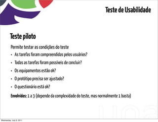 Teste de Usabilidade


         Teste piloto
          Permite testar as condições do teste
          •   As tarefas foram compreendidas pelos usuários?
          •   Todas as tarefas foram possíveis de concluir?
          •   Os equipamentos estão ok?
          •   O protótipo precisa ser ajustado?
          •   O questionário está ok?
          Envolvidos: 1 a 3 (depende da complexidade do teste, mas normalmente 1 basta)



Wednesday, July 6, 2011                           sequência de uso
 