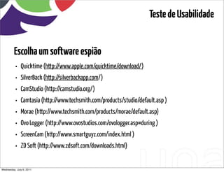 Teste de Usabilidade


         Escolha um software espião
          •   Quicktime (http://www.apple.com/quicktime/download/)
          •   SilverBack (http://silverbackapp.com/)
          •   CamStudio (http://camstudio.org/)
          •   Camtasia (http://www.techsmith.com/products/studio/default.asp )
          •   Morae (http://www.techsmith.com/products/morae/default.asp)
          •   Ovo Logger (http://www.ovostudios.com/ovologger.asp#during )
          •   ScreenCam (http://www.smartguyz.com/index.html )
          •   ZD Soft (http://www.zdsoft.com/downloads.html)


Wednesday, July 6, 2011                         sequência de uso
 