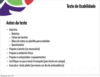 Teste de Usabilidade


         Antes do teste
          • Imprima:
            • Roteiros
            • Fichas de tarefas
            • Bloco de notas ou planilha para avaliador
            • Questionário
          • Prepare o lanche (se necessário)
          • Prepare o ambiente físico
          • Prepare o computador e equipamentos
          • Certifique-se que o local é tranquilo (para teste em campo)
          • Execute o  teste piloto (ao menos um dia de antecedência)

Wednesday, July 6, 2011                        sequência de uso
 
