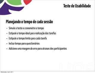 Teste de Usabilidade


         Planejando o tempo de cada sessão
          •   Simule o teste e cronometre o tempo
          •   Estipule o tempo ideal para realização das tarefas
          •   Estipule o tempo limite para cada tarefa
          •   Inclua tempo para questionários
          •   Adicione uma margem de erro para atrasos dos participantes




Wednesday, July 6, 2011                         sequência de uso
 