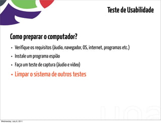 Teste de Usabilidade


         Como preparar o computador?
          • Verifique os requisitos (áudio, navegador, OS, internet, programas etc.)
          • Instale um programa espião
          • Faça um teste de captura (áudio e vídeo)
          • Limpar o sistema de outros testes




Wednesday, July 6, 2011                      sequência de uso
 