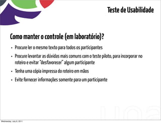 Teste de Usabilidade


         Como manter o controle (em laboratório)?
          • Procure ler o mesmo texto para todos os participantes
          • Procure levantar as dúvidas mais comuns com o teste piloto, para incorporar no
              roteiro e evitar “desfavorecer” algum participante
          • Tenha uma cópia impressa do roteiro em mãos
          • Evite fornecer informações somente para um participante




Wednesday, July 6, 2011                        sequência de uso
 