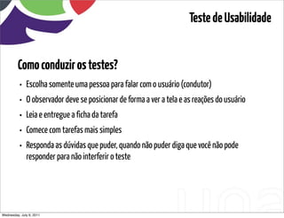 Teste de Usabilidade


         Como conduzir os testes?
          •   Escolha somente uma pessoa para falar com o usuário (condutor)
          •   O observador deve se posicionar de forma a ver a tela e as reações do usuário
          •   Leia e entregue a ficha da tarefa
          •   Comece com tarefas mais simples
          •   Responda as dúvidas que puder, quando não puder diga que você não pode
              responder para não interferir o teste




Wednesday, July 6, 2011                           sequência de uso
 