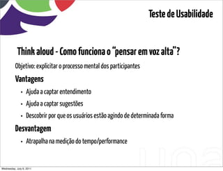 Teste de Usabilidade


            Think aloud - Como funciona o “pensar em voz alta”?
          Objetivo: explicitar o processo mental dos participantes
          Vantagens
            • Ajuda a captar entendimento
            • Ajuda a captar sugestões
            • Descobrir por que os usuários estão agindo de determinada forma
          Desvantagem
            • Atrapalha na medição do tempo/performance

Wednesday, July 6, 2011                      sequência de uso
 