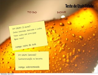 Teste de Usabilidade
                                            TO DO                                DONE



                                          )!
                              O (3 alunos
                     E M GRUP                    r e usuá
                                                         rio.
                                           rvado
                                              bse
                               Orien tador, o
                      Definir                          upo.
                                        com   outro gr
                       Troca r usuário
                                   ste!
                        Aplicar te


                                               la
                                    st o da au
                          t empo: re


                              EM GRUPO (ilimitado)!

                              Confraternização no barzinho.



                              tempo: indeterminado

Wednesday, July 6, 2011                                       sequência de uso
 
