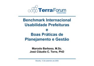 Benchmark Internacional
 Usabilidade Prefeituras
           e
    Boas Práticas de
 Planejamento e Gestão

    Marcelo Barbosa, M.Sc.
   José Cláudio C. Terra, PhD


       Brasília, 13 de setembro de 2005
 