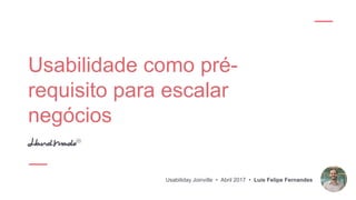 Usabilidade como pré-
requisito para escalar
negócios
Usabiliday Joinville • Abril 2017 • Luis Felipe Fernandes
 