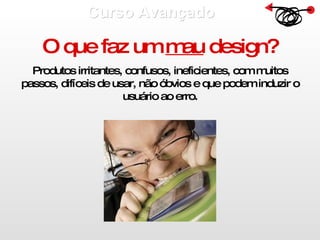 Curso Avançado  O que faz um  mau  design? Produtos irritantes, confusos, ineficientes, com muitos passos, difíceis de usar, não óbvios e que podem induzir o usuário ao erro. 