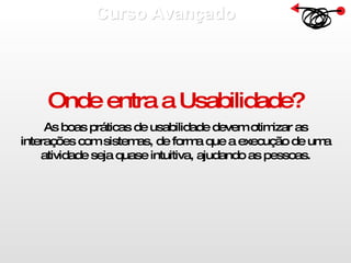Curso Avançado  Onde entra a Usabilidade? As boas práticas de usabilidade devem otimizar as interações com sistemas, de forma que a execução de uma atividade seja quase intuitiva, ajudando as pessoas. 