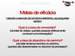 Curso Avançado  Metas de eficácia Usando o exemplo de comércio eletrônico, as perguntas seriam: Qual é a taxa de conversão?   (do total de visitas, quantas pessoas efetivamente concluem uma transação)? Qual a taxa de abandono de carrinho? (do total de itens incluídos no carrinho, quantos são abandonados no decorrer do processo)? 