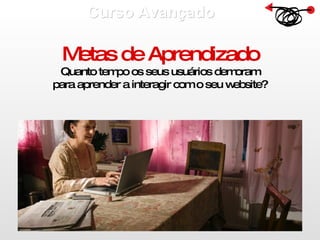 Curso Avançado  Metas de Aprendizado Quanto tempo os seus usuários demoram para aprender a interagir com o seu website? 