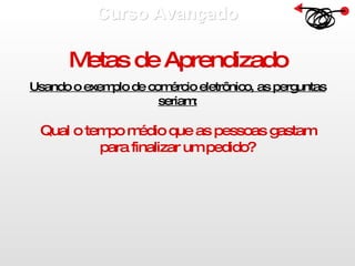 Curso Avançado  Metas de Aprendizado Usando o exemplo de comércio eletrônico, as perguntas seriam: Qual o tempo médio que as pessoas gastam para finalizar um pedido? 