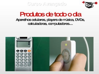 Curso Avançado  Produtos de todo o dia Aparelhos celulares, players de música, DVDs, calculadoras, computadores.... 