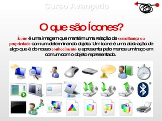 Curso Avançado  O que são Ícones? Ícone  é uma imagem que mantém uma relação de  semelhança ou propriedade  com um determinando objeto. Um ícone é uma abstração de algo que é do nosso  conhecimento  e apresenta pelo menos um traço em comum com o objeto representado.  